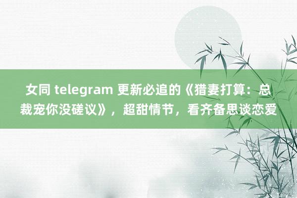 女同 telegram 更新必追的《猎妻打算：总裁宠你没磋议》，超甜情节，看齐备思谈恋爱