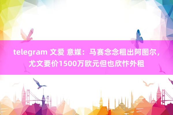 telegram 文爱 意媒：马赛念念租出阿图尔，尤文要价1500万欧元但也欣忭外租