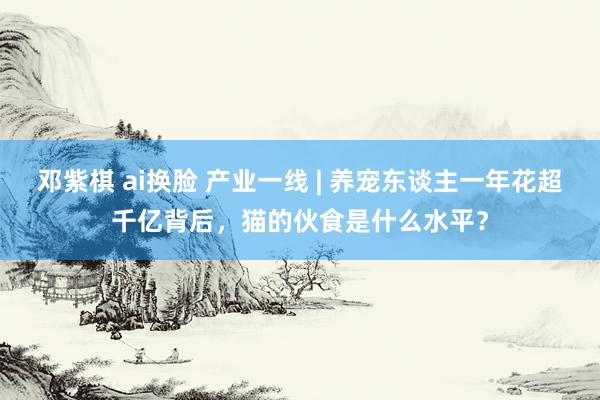 邓紫棋 ai换脸 产业一线 | 养宠东谈主一年花超千亿背后，猫的伙食是什么水平？