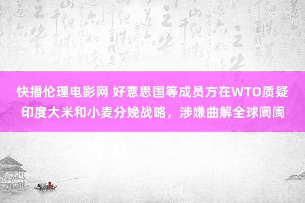 快播伦理电影网 好意思国等成员方在WTO质疑印度大米和小麦分娩战略，涉嫌曲解全球阛阓