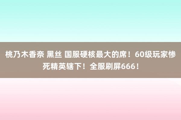 桃乃木香奈 黑丝 国服硬核最大的席！60级玩家惨死精英辖下！全服刷屏666！