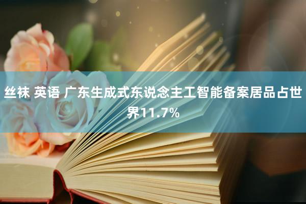 丝袜 英语 广东生成式东说念主工智能备案居品占世界11.7%