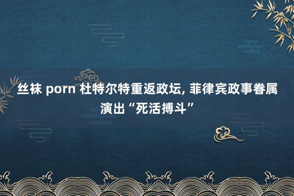 丝袜 porn 杜特尔特重返政坛， 菲律宾政事眷属演出“死活搏斗”