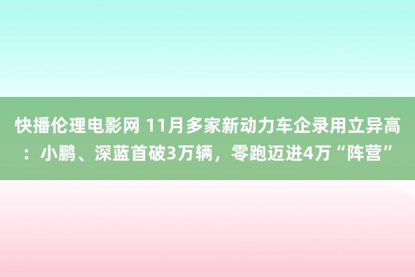 快播伦理电影网 11月多家新动力车企录用立异高：小鹏、深蓝首破3万辆，零跑迈进4万“阵营”