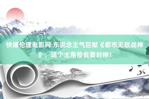 快播伦理电影网 东说念主气巨献《都市无敌战神》，这个主角险些要封神！