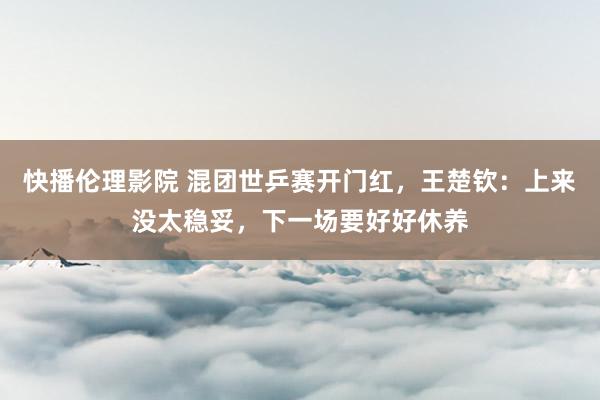 快播伦理影院 混团世乒赛开门红，王楚钦：上来没太稳妥，下一场要好好休养