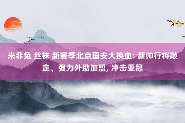 米菲兔 丝袜 新赛季北京国安大换血: 新帅行将敲定、强力外助加盟， 冲击亚冠