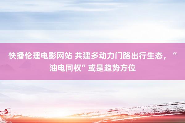 快播伦理电影网站 共建多动力门路出行生态，“油电同权”或是趋势方位