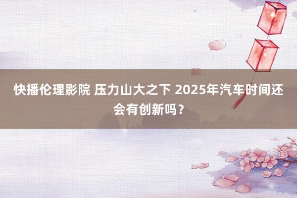 快播伦理影院 压力山大之下 2025年汽车时间还会有创新吗？