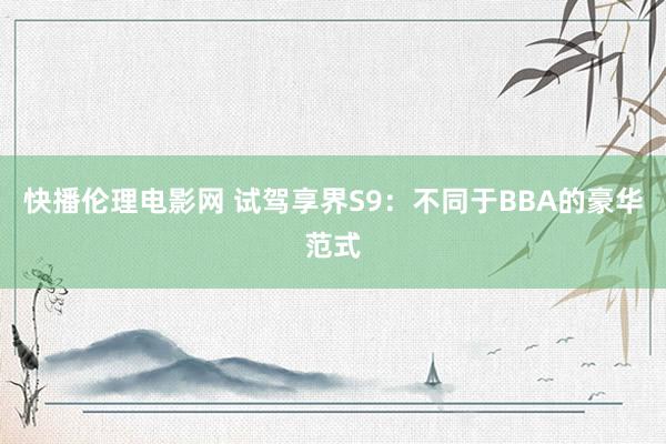 快播伦理电影网 试驾享界S9：不同于BBA的豪华范式