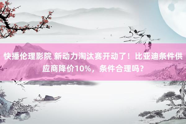 快播伦理影院 新动力淘汰赛开动了！比亚迪条件供应商降价10%，条件合理吗？