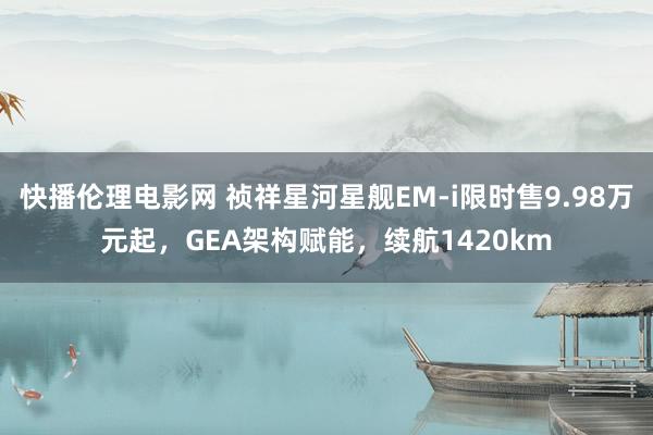 快播伦理电影网 祯祥星河星舰EM-i限时售9.98万元起，GEA架构赋能，续航1420km