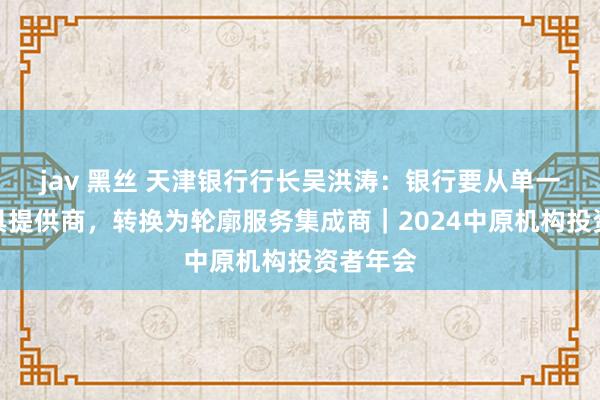 jav 黑丝 天津银行行长吴洪涛：银行要从单一信贷家具提供商，转换为轮廓服务集成商｜2024中原机构