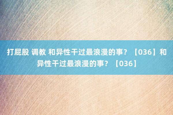 打屁股 调教 和异性干过最浪漫的事？【036】和异性干过最浪漫的事？【036】