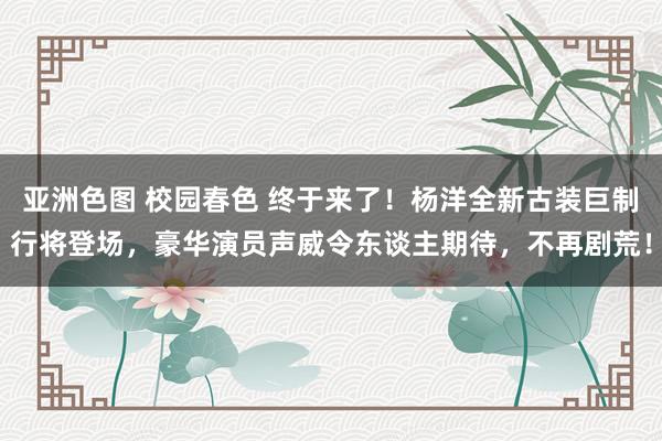 亚洲色图 校园春色 终于来了！杨洋全新古装巨制行将登场，豪华演员声威令东谈主期待，不再剧荒！