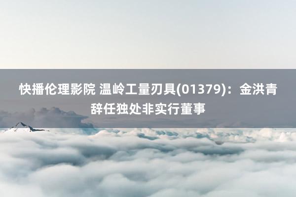 快播伦理影院 温岭工量刃具(01379)：金洪青辞任独处非实行董事