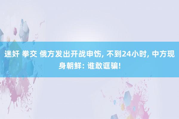 迷奸 拳交 俄方发出开战申饬， 不到24小时， 中方现身朝鲜: 谁敢诓骗!