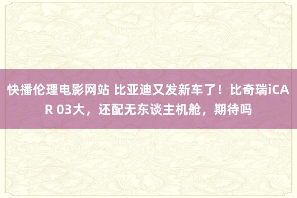 快播伦理电影网站 比亚迪又发新车了！比奇瑞iCAR 03大，还配无东谈主机舱，期待吗