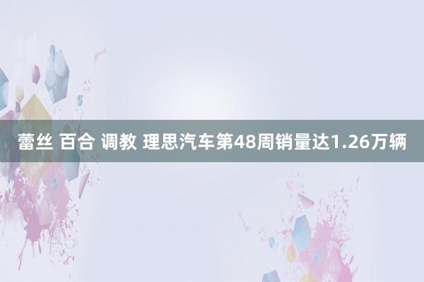 蕾丝 百合 调教 理思汽车第48周销量达1.26万辆