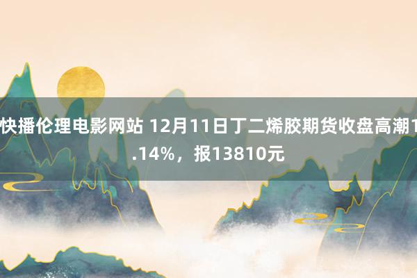 快播伦理电影网站 12月11日丁二烯胶期货收盘高潮1.14%，报13810元