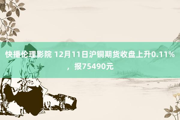 快播伦理影院 12月11日沪铜期货收盘上升0.11%，报75490元