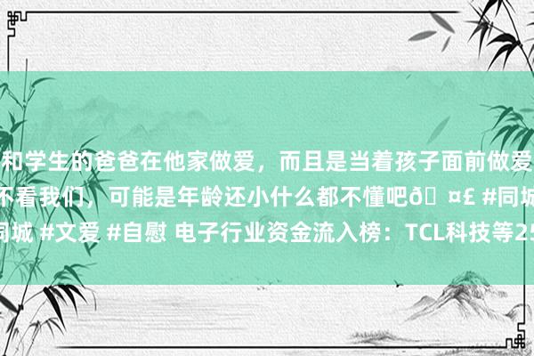 和学生的爸爸在他家做爱，而且是当着孩子面前做爱，太刺激了，孩子完全不看我们，可能是年龄还小什么都不懂吧🤣 #同城 #文爱 #自慰 电子行业资金流入榜：TCL科技等25股净流入资金超亿元