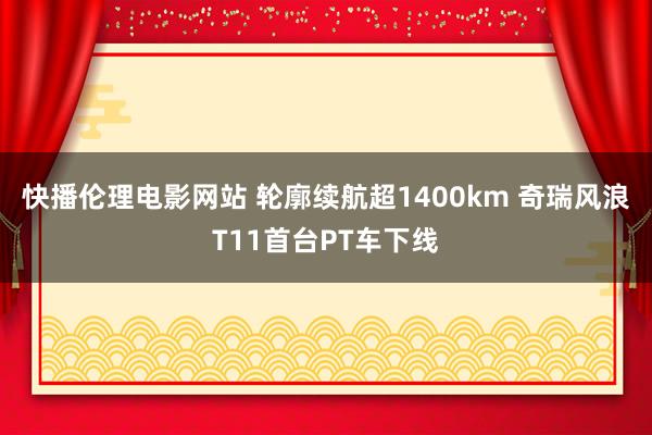 快播伦理电影网站 轮廓续航超1400km 奇瑞风浪T11首台PT车下线