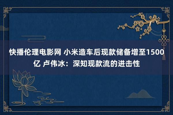 快播伦理电影网 小米造车后现款储备增至1500亿 卢伟冰：深知现款流的进击性