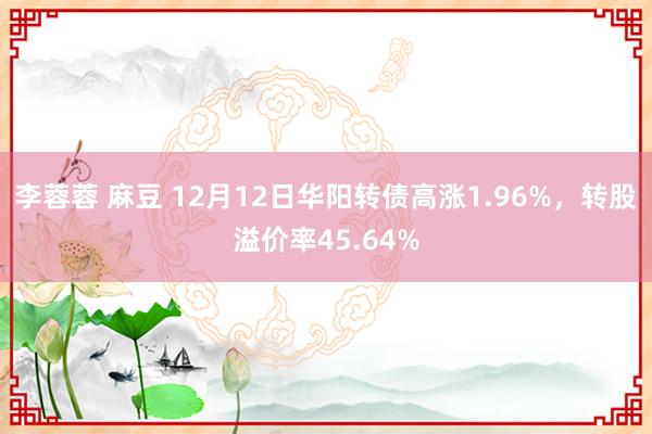 李蓉蓉 麻豆 12月12日华阳转债高涨1.96%，转股溢价率45.64%