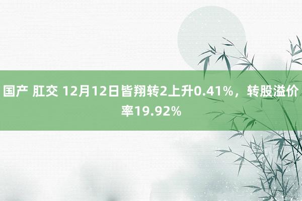 国产 肛交 12月12日皆翔转2上升0.41%，转股溢价率19.92%