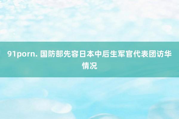 91porn. 国防部先容日本中后生军官代表团访华情况