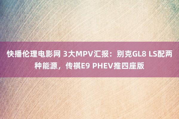 快播伦理电影网 3大MPV汇报：别克GL8 LS配两种能源，传祺E9 PHEV推四座版