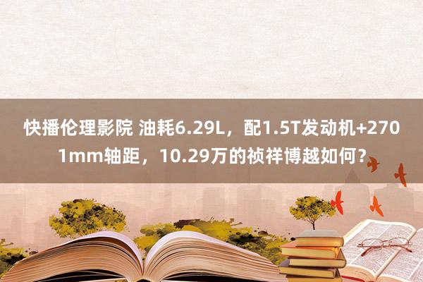 快播伦理影院 油耗6.29L，配1.5T发动机+2701mm轴距，10.29万的祯祥博越如何？