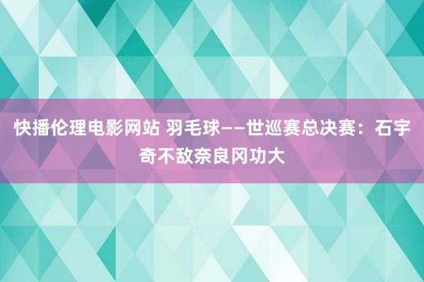 快播伦理电影网站 羽毛球——世巡赛总决赛：石宇奇不敌奈良冈功大