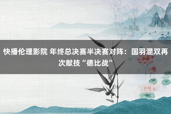 快播伦理影院 年终总决赛半决赛对阵：国羽混双再次献技“德比战”