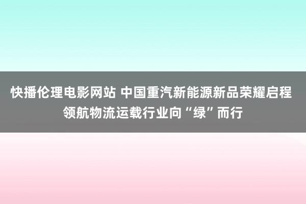 快播伦理电影网站 中国重汽新能源新品荣耀启程 领航物流运载行业向“绿”而行