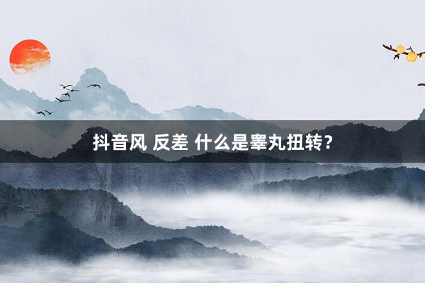 抖音风 反差 什么是睾丸扭转？