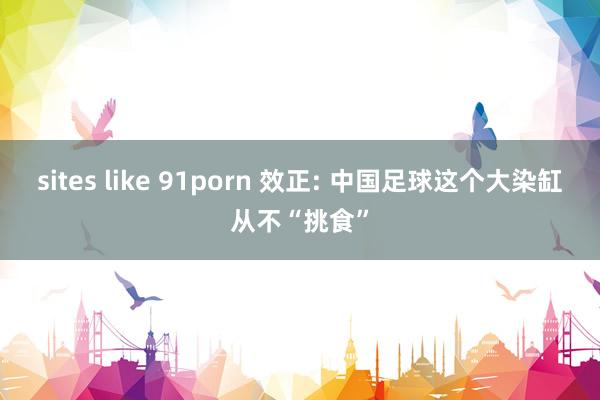 sites like 91porn 效正: 中国足球这个大染缸从不“挑食”