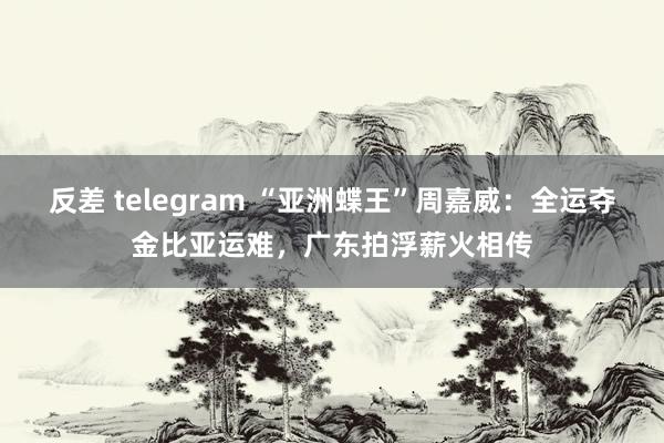 反差 telegram “亚洲蝶王”周嘉威：全运夺金比亚运难，广东拍浮薪火相传