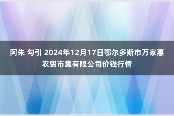 阿朱 勾引 2024年12月17日鄂尔多斯市万家惠农贸市集有限公司价钱行情