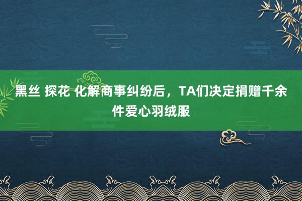 黑丝 探花 化解商事纠纷后，TA们决定捐赠千余件爱心羽绒服