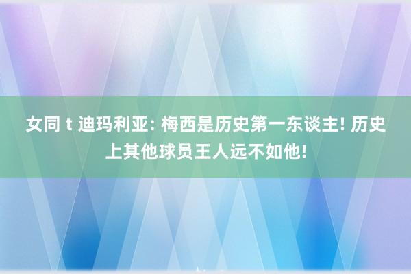 女同 t 迪玛利亚: 梅西是历史第一东谈主! 历史上其他球员王人远不如他!