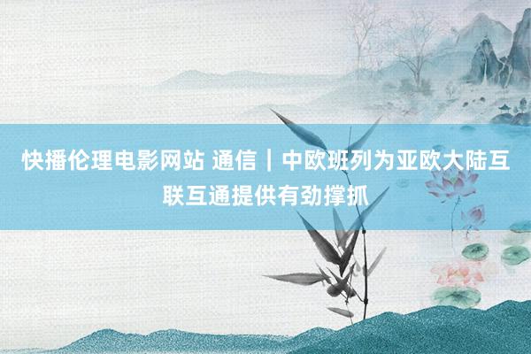 快播伦理电影网站 通信｜中欧班列为亚欧大陆互联互通提供有劲撑抓