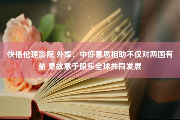 快播伦理影院 外媒：中好意思相助不仅对两国有益 更故意于股东全球共同发展