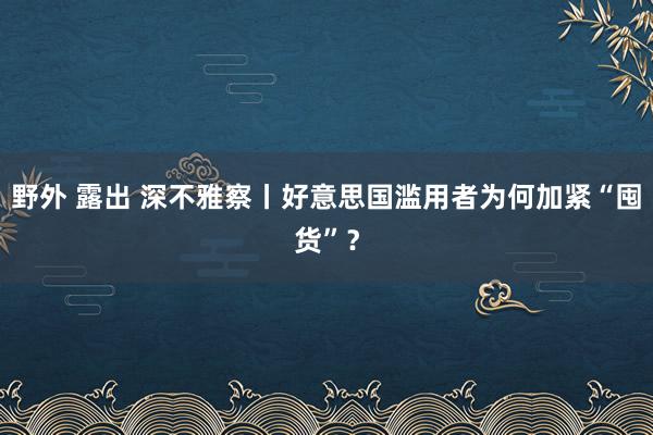 野外 露出 深不雅察丨好意思国滥用者为何加紧“囤货”？