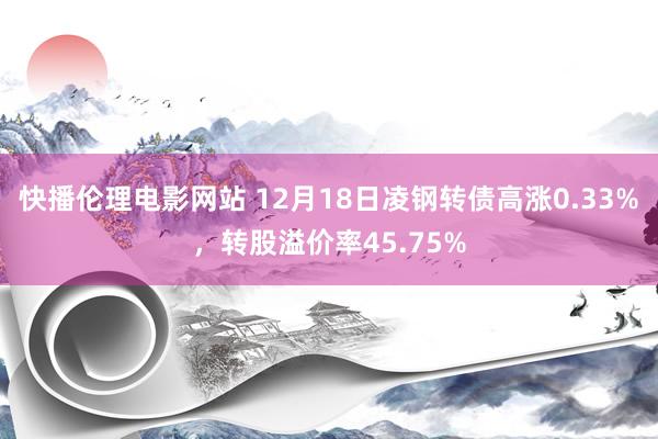 快播伦理电影网站 12月18日凌钢转债高涨0.33%，转股溢价率45.75%