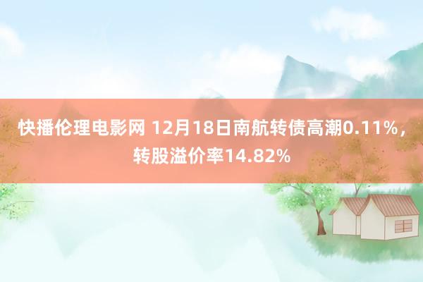 快播伦理电影网 12月18日南航转债高潮0.11%，转股溢价率14.82%