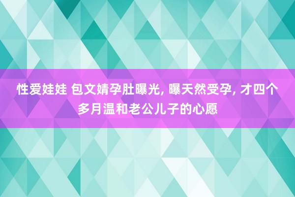 性爱娃娃 包文婧孕肚曝光， 曝天然受孕， 才四个多月温和老公儿子的心愿