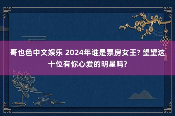 哥也色中文娱乐 2024年谁是票房女王? 望望这十位有你心爱的明星吗?