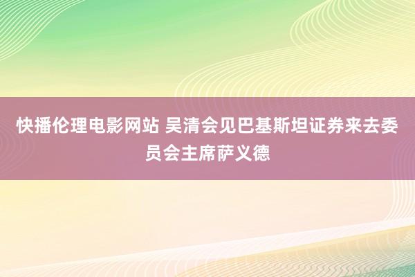 快播伦理电影网站 吴清会见巴基斯坦证券来去委员会主席萨义德